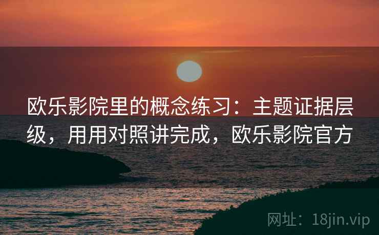 欧乐影院里的概念练习：主题证据层级，用用对照讲完成，欧乐影院官方