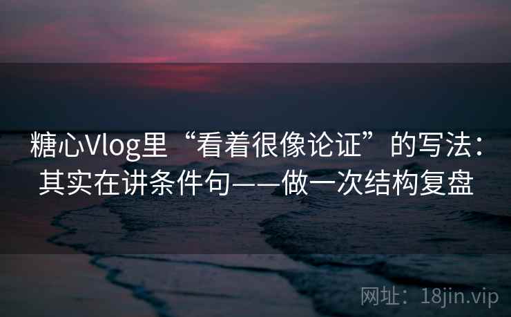 糖心Vlog里“看着很像论证”的写法：其实在讲条件句——做一次结构复盘