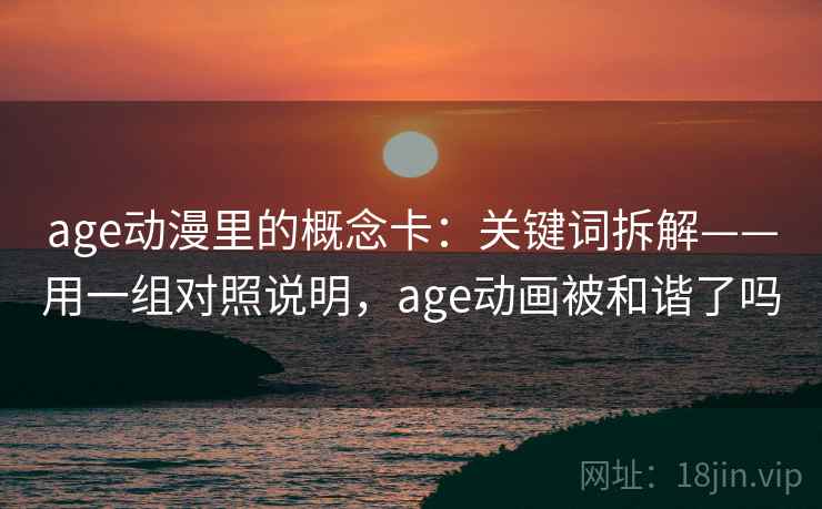 age动漫里的概念卡：关键词拆解——用一组对照说明，age动画被和谐了吗