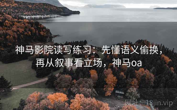神马影院读写练习：先懂语义偷换，再从叙事看立场，神马oa