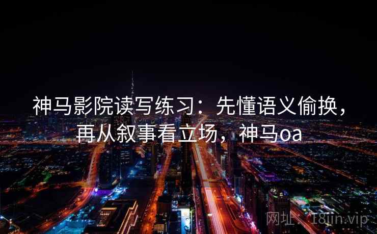 神马影院读写练习：先懂语义偷换，再从叙事看立场，神马oa